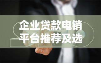 企业贷款电销平台推荐及选择指南 企业贷款电销平台推荐及选择指南
