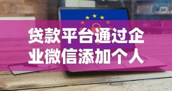 贷款平台通过企业微信添加个人微信的风险与防范指南