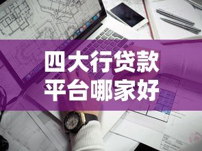 四大行贷款平台哪家好？最全对比与靠谱推荐