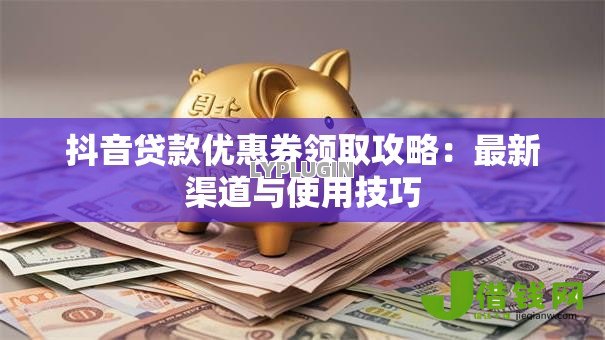 抖音贷款优惠券领取攻略:最新渠道与使用技巧 抖音贷款优惠券领取攻略:最新渠道与使用技巧