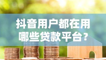 抖音用户都在用哪些贷款平台?这8个靠谱渠道真实测评 抖音用户都在用哪些贷款平台?这8个靠谱渠道真实测评