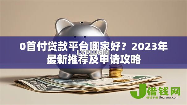 0首付贷款平台哪家好?2023年最新推荐及申请攻略 0首付贷款平台哪家好?2023年最新推荐及申请攻略