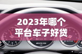 2023年哪个平台车子好贷款？5大平台对比分析