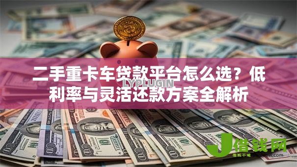 二手重卡车贷款平台怎么选？低利率与灵活还款方案全解析
