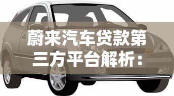 蔚来汽车贷款第三方平台解析:选对渠道轻松购车 蔚来汽车贷款第三方平台解析:选对渠道轻松购车