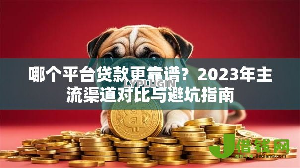 哪个平台贷款更靠谱？2023年主流渠道对比与避坑指南