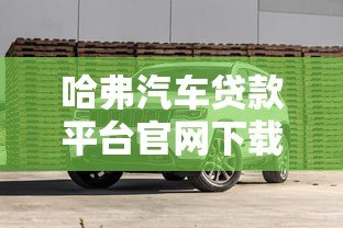 哈弗汽车贷款平台官网下载指南:轻松申请购车贷款全攻略 哈弗汽车贷款平台官网下载指南:轻松申请购车贷款全攻略
