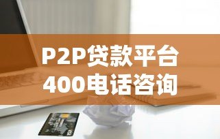 P2P贷款平台400电话咨询指南：快速解决贷款疑问