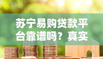 苏宁易购贷款平台靠谱吗？真实用户经验与全面解析