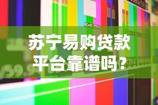苏宁易购贷款平台靠谱吗？真实用户经验与全面解析