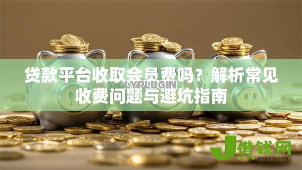 贷款平台收取会员费吗?解析常见收费问题与避坑指南 贷款平台收取会员费吗?解析常见收费问题与避坑指南