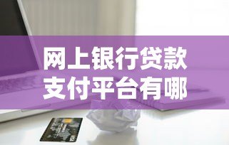网上银行贷款支付平台有哪些？正规渠道推荐与使用指南