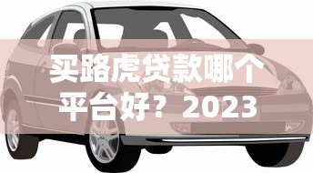 买路虎贷款哪个平台好?2023正规低利率渠道推荐 买路虎贷款哪个平台好?2023正规低利率渠道推荐