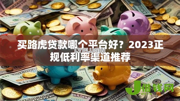 买路虎贷款哪个平台好?2023正规低利率渠道推荐 买路虎贷款哪个平台好?2023正规低利率渠道推荐