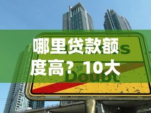 哪里贷款额度高?10大正规平台额度对比及申请技巧 哪里贷款额度高?10大正规平台额度对比及申请技巧