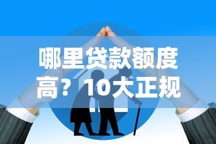 哪里贷款额度高?10大正规平台额度对比及申请技巧 哪里贷款额度高?10大正规平台额度对比及申请技巧