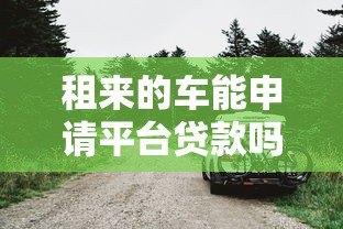 租来的车能申请平台贷款吗?车辆抵押贷款限制全解析 租来的车能申请平台贷款吗?车辆抵押贷款限制全解析