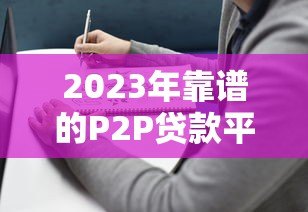 2023年靠谱的P2P贷款平台推荐及选择指南 2023年靠谱的P2P贷款平台推荐及选择指南