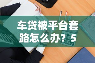 车贷被平台套路怎么办?5招教你有效维权 车贷被平台套路怎么办?5招教你有效维权