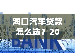 海口汽车贷款怎么选？2023最新平台攻略与利率解析