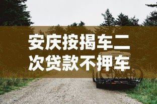 安庆按揭车二次贷款不押车平台哪家好?办理流程与注意事项详解 安庆按揭车二次贷款不押车平台哪家好?办理流程与注意事项详解