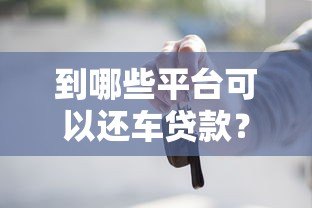 到哪些平台可以还车贷款？这些渠道帮你轻松搞定