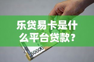 乐贷易卡是什么平台贷款？全面解析其资质与借款流程
