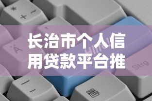 长治市个人信用贷款平台推荐:正规渠道与申请攻略 长治市个人信用贷款平台推荐:正规渠道与申请攻略
