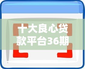 十大良心贷款平台36期分期推荐:低息靠谱选择 十大良心贷款平台36期分期推荐:低息靠谱选择