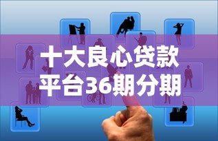 十大良心贷款平台36期分期推荐:低息靠谱选择 十大良心贷款平台36期分期推荐:低息靠谱选择