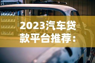 2023汽车贷款平台推荐：正规渠道盘点及避坑指南