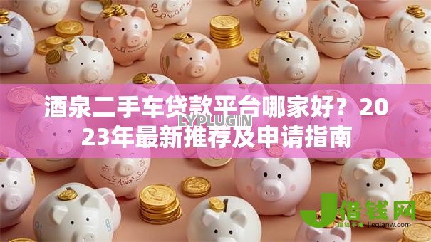 酒泉二手车贷款平台哪家好？2023年最新推荐及申请指南