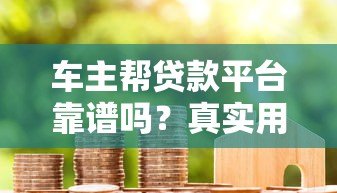 车主帮贷款平台靠谱吗?真实用户评价与贷款流程详解 车主帮贷款平台靠谱吗?真实用户评价与贷款流程详解