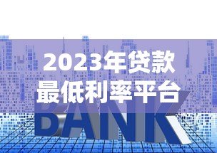 2023年贷款最低利率平台推荐：正规渠道对比分析