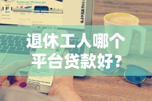 退休工人哪个平台贷款好？五大正规渠道推荐及注意事项