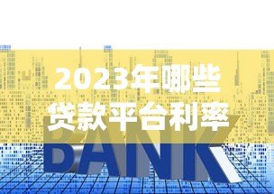 2023年哪些贷款平台利率更低？实测对比帮你省利息