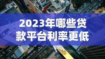 2023年哪些贷款平台利率更低？实测对比帮你省利息