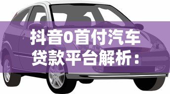 抖音0首付汽车贷款平台解析：免首付购车方案与注意事项