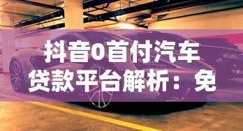 抖音0首付汽车贷款平台解析：免首付购车方案与注意事项
