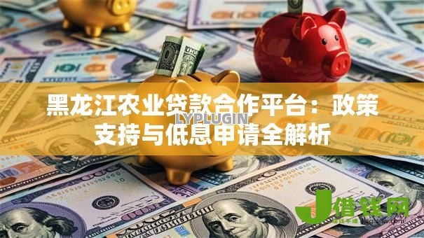 黑龙江农业贷款合作平台:政策支持与低息申请全解析 黑龙江农业贷款合作平台:政策支持与低息申请全解析