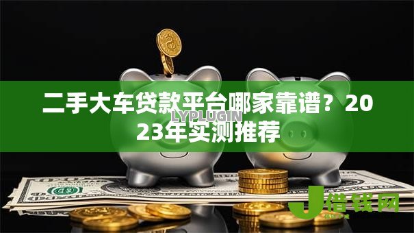 二手大车贷款平台哪家靠谱?2023年实测推荐 二手大车贷款平台哪家靠谱?2023年实测推荐