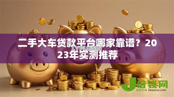 二手大车贷款平台哪家靠谱?2023年实测推荐 二手大车贷款平台哪家靠谱?2023年实测推荐