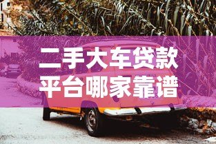二手大车贷款平台哪家靠谱?2023年实测推荐 二手大车贷款平台哪家靠谱?2023年实测推荐
