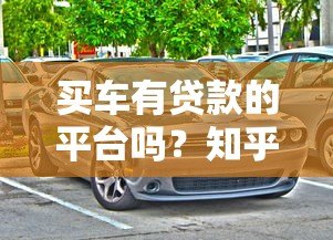 买车有贷款的平台吗?知乎热门购车贷款渠道解析 买车有贷款的平台吗?知乎热门购车贷款渠道解析