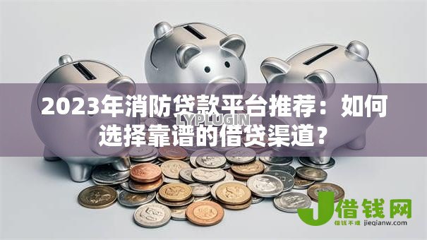 2023年消防贷款平台推荐：如何选择靠谱的借贷渠道？