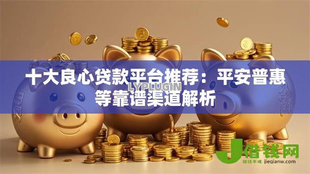 十大良心贷款平台推荐:平安普惠等靠谱渠道解析 十大良心贷款平台推荐:平安普惠等靠谱渠道解析