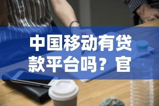 中国移动有贷款平台吗?官方合作贷款渠道全解析 中国移动有贷款平台吗?官方合作贷款渠道全解析