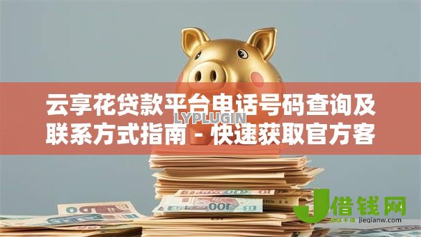 云享花贷款平台电话号码查询及联系方式指南 - 快速获取官方客服热线 云享花贷款平台电话号码查询及联系方式指南 - 快速获取官方客服热线