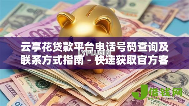 云享花贷款平台电话号码查询及联系方式指南 - 快速获取官方客服热线 云享花贷款平台电话号码查询及联系方式指南 - 快速获取官方客服热线