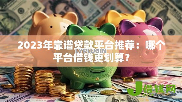 2023年靠谱贷款平台推荐:哪个平台借钱更划算? 2023年靠谱贷款平台推荐:哪个平台借钱更划算?